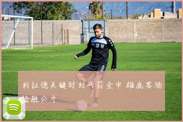 利拉德关键时刻两罚全中 雄鹿客场险胜公牛