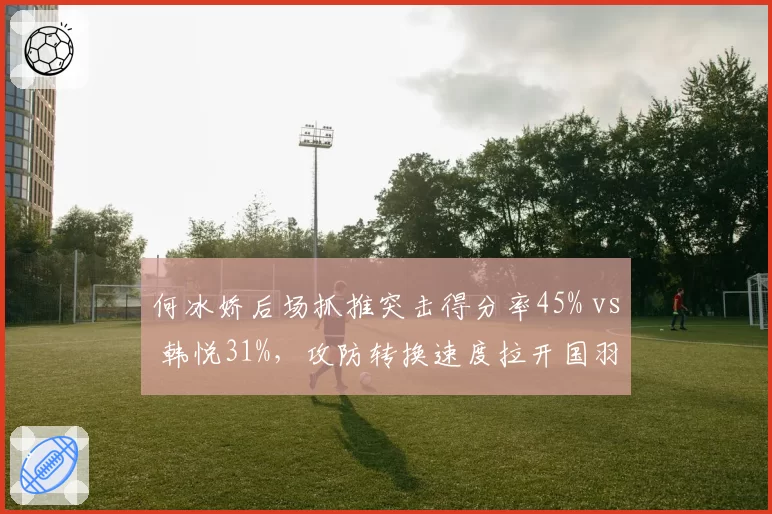 何冰娇后场抓推突击得分率45% vs 韩悦31%，攻防转换速度拉开国羽女单差距