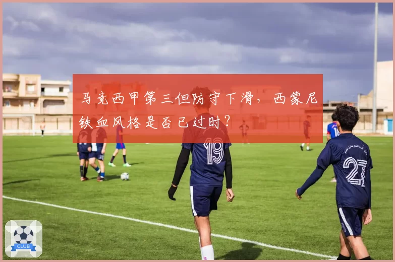 马竞西甲第三但防守下滑,西蒙尼铁血风格是否已过时?