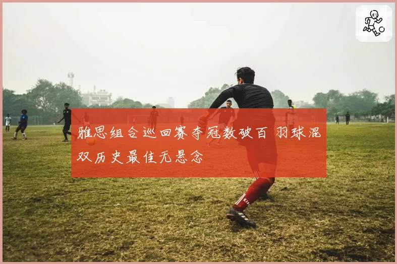 雅思组合巡回赛夺冠数破百 羽球混双历史最佳无悬念
