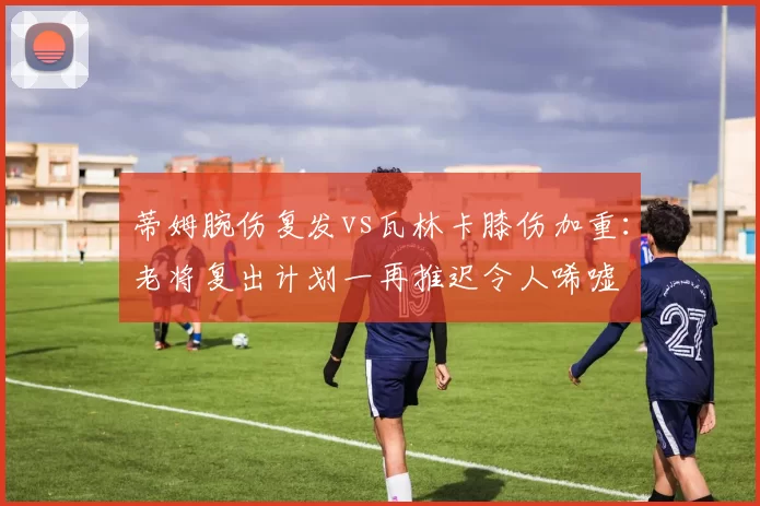 蒂姆腕伤复发vs瓦林卡膝伤加重：老将复出计划一再推迟令人唏嘘