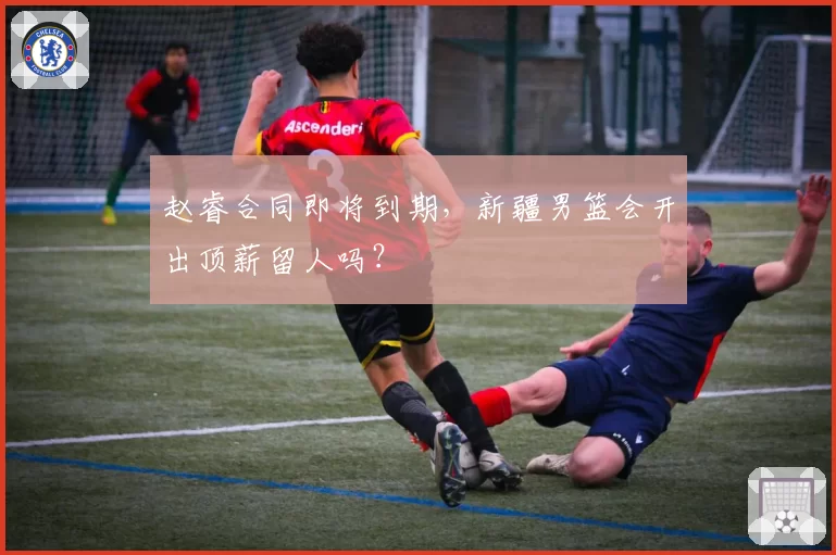 赵睿合同即将到期，新疆男篮会开出顶薪留人吗？