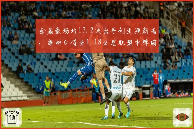 余嘉豪场均13.2次出手创生涯新高,每回合得分1.18分居联盟中锋前五__br_