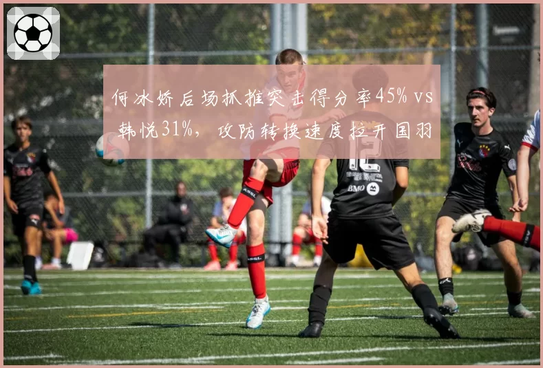何冰娇后场抓推突击得分率45% vs 韩悦31%,攻防转换速度拉开国羽女单差距