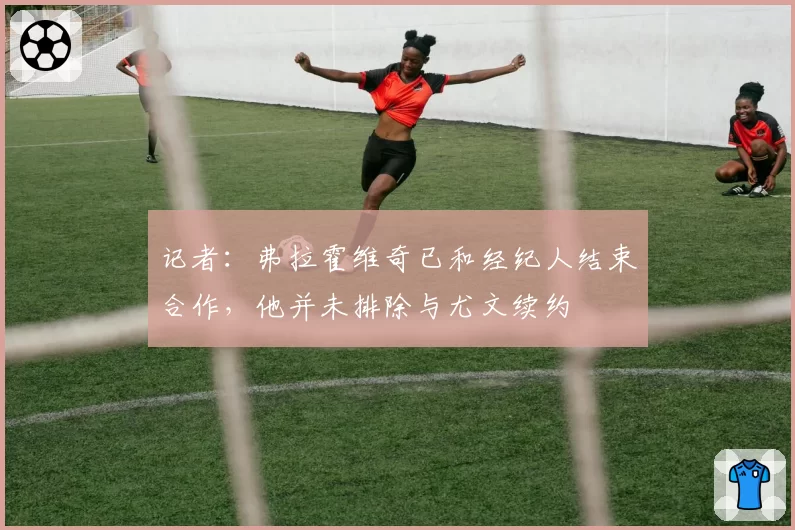 记者：弗拉霍维奇已和经纪人结束合作，他并未排除与尤文续约
