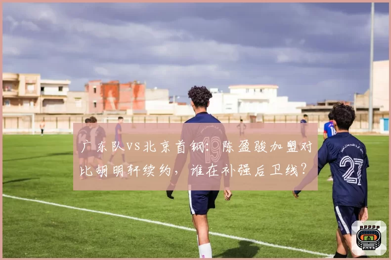 广东队vs北京首钢：陈盈骏加盟对比胡明轩续约，谁在补强后卫线？