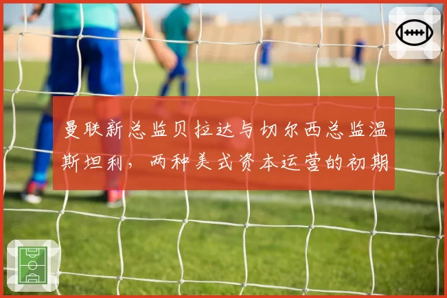 曼联新总监贝拉达与切尔西总监温斯坦利,两种美式资本运营的初期成效对比