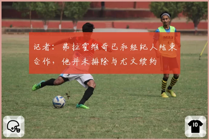 记者:弗拉霍维奇已和经纪人结束合作,他并未排除与尤文续约