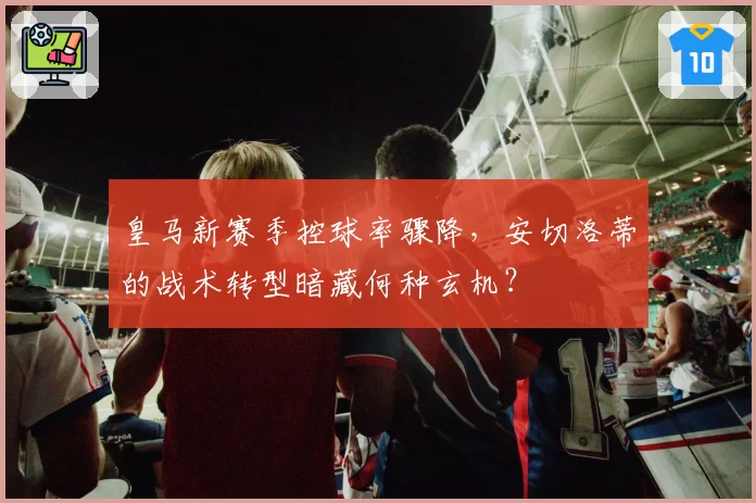 皇马新赛季控球率骤降,安切洛蒂的战术转型暗藏何种玄机?