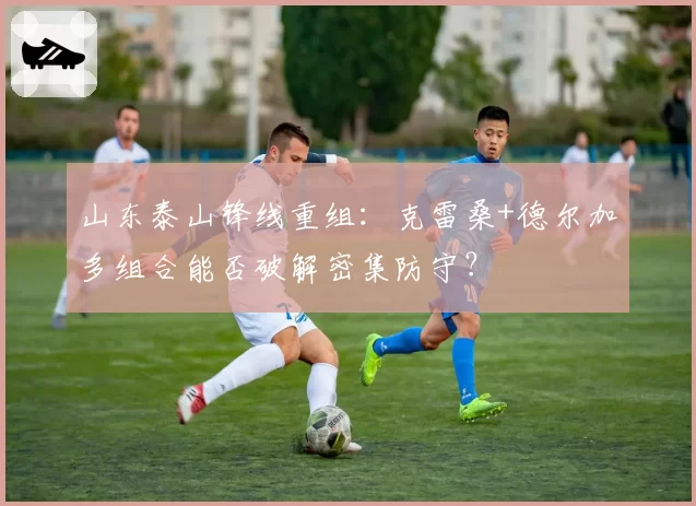 山东泰山锋线重组：克雷桑+德尔加多组合能否破解密集防守？