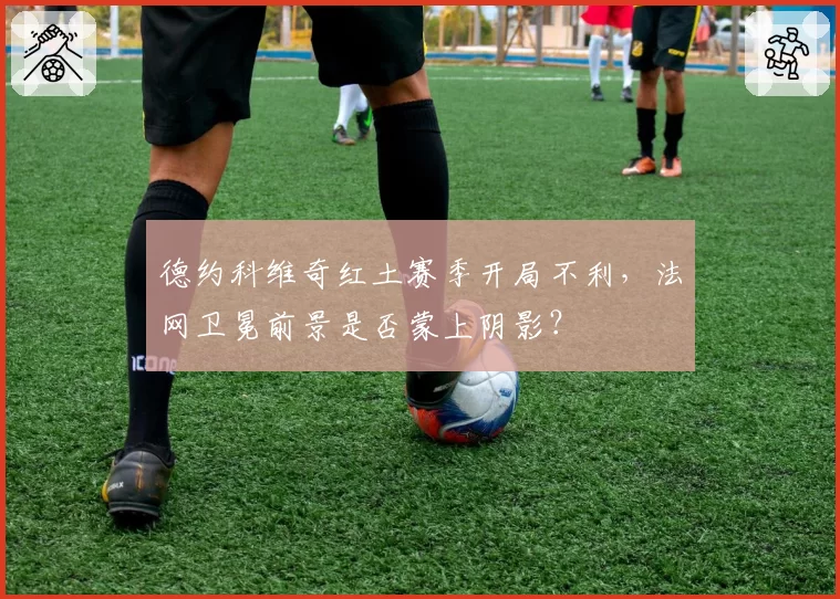 德约科维奇红土赛季开局不利,法网卫冕前景是否蒙上阴影?