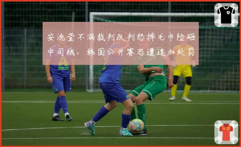 安洗莹不满裁判改判怒摔毛巾险砸中司线，韩国公开赛恐遭追加处罚